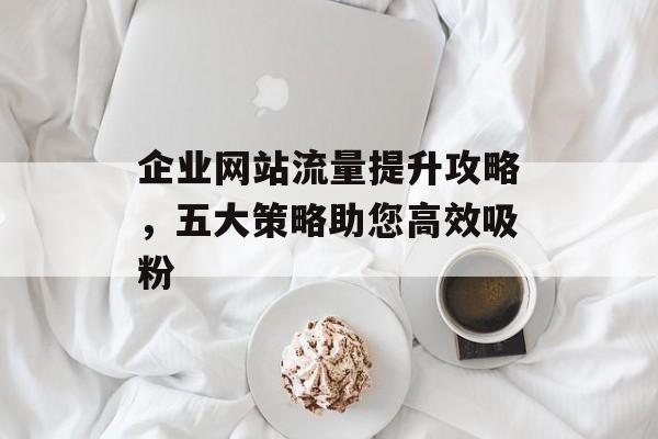 企业网站流量提升攻略，五大策略助您高效吸粉