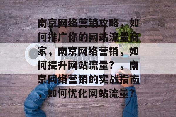 南京网络营销攻略，如何推广你的网站流量商家，南京网络营销，如何提升网站流量？，南京网络营销的实战指南，如何优化网站流量？