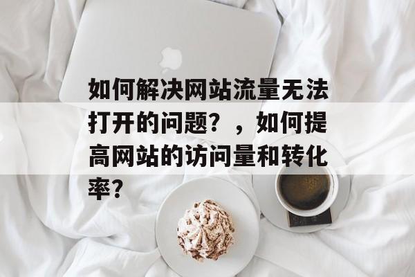 如何解决网站流量无法打开的问题?,如何提高网站的访问量和转化率? 如何解决网站流量无法打开的问题?,如何提高网站的访问量和转化率?