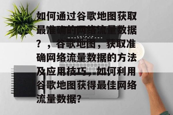 如何通过谷歌地图获取最准确的网络流量数据？，谷歌地图，获取准确网络流量数据的方法及应用技巧，如何利用谷歌地图获得最佳网络流量数据？