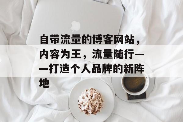 自带流量的博客网站,内容为王,流量随行——打造个人品牌的新阵地 自带流量的博客网站,内容为王,流量随行——打造个人品牌的新阵地