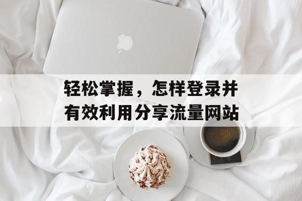 轻松掌握,怎样登录并有效利用分享流量网站 轻松掌握,怎样登录并有效利用分享流量网站