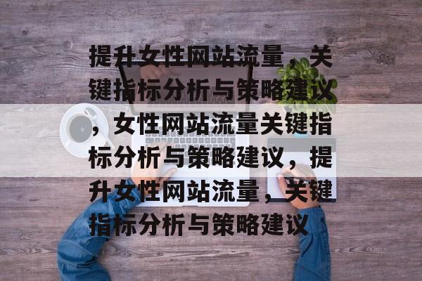提升女性网站流量，关键指标分析与策略建议，女性网站流量关键指标分析与策略建议，提升女性网站流量，关键指标分析与策略建议