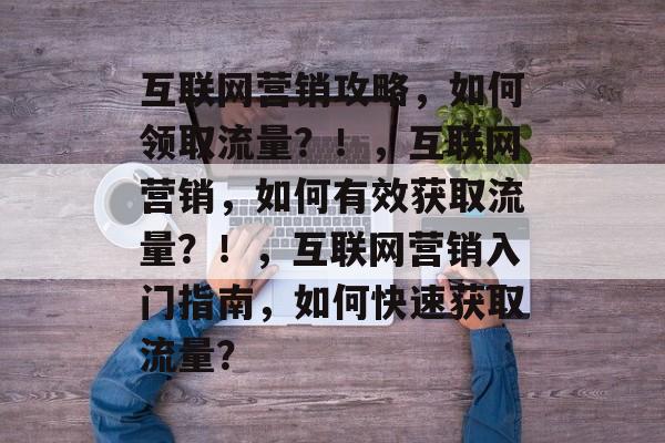 互联网营销攻略，如何领取流量？！，互联网营销，如何有效获取流量？！，互联网营销入门指南，如何快速获取流量？