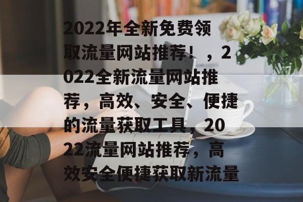 2022年全新免费领取流量网站推荐！，2022全新流量网站推荐，高效、安全、便捷的流量获取工具，2022流量网站推荐，高效安全便捷获取新流量