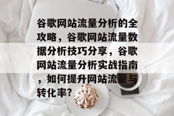 谷歌网站流量分析的全攻略，谷歌网站流量数据分析技巧分享，谷歌网站流量分析实战指南，如何提升网站流量与转化率?