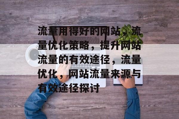 流量用得好的网站，流量优化策略，提升网站流量的有效途径，流量优化，网站流量来源与有效途径探讨