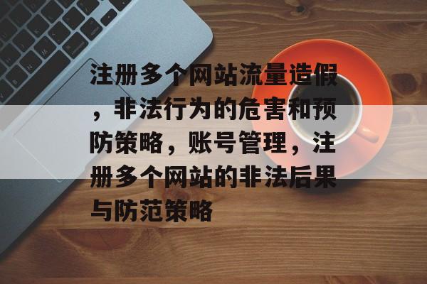注册多个网站流量造假,非法行为的危害和预防策略,账号管理,注册多个网站的非法后果与防范策略 注册多个网站流量造假,非法行为的危害和预防策略,账号管理,注册多个网站的非法后果与防范策略