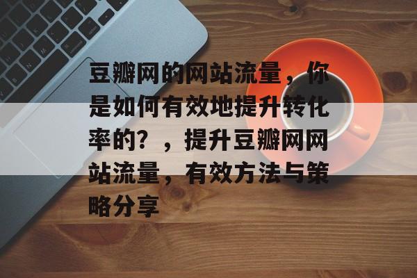 豆瓣网的网站流量，你是如何有效地提升转化率的？，提升豆瓣网网站流量，有效方法与策略分享
