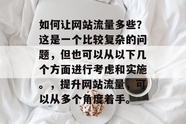 如何让网站流量多些?这是一个比较复杂的问题,但也可以从以下几个方面进行考虑和实施。,提升网站流量,可以从多个角度着手。 如何让网站流量多些?这是一个比较复杂的问题,但也可以从以下几个方面进行考虑和实施。,提升网站流量,可以从多个角度着手。