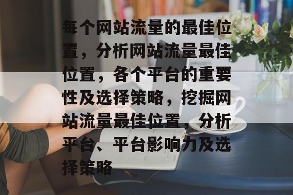 每个网站流量的最佳位置,分析网站流量最佳位置,各个平台的重要性及选择策略,挖掘网站流量最佳位置,分析平台、平台影响力及选择策略 每个网站流量的最佳位置,分析网站流量最佳位置,各个平台的重要性及选择策略,挖掘网站流量最佳位置,分析平台、平台影响力及选择策略