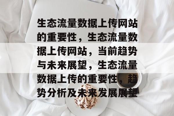 生态流量数据上传网站的重要性,生态流量数据上传网站,当前趋势与未来展望,生态流量数据上传的重要性,趋势分析及未来发展展望 生态流量数据上传网站的重要性,生态流量数据上传网站,当前趋势与未来展望,生态流量数据上传的重要性,趋势分析及未来发展展望