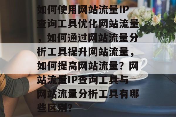 如何使用网站流量IP查询工具优化网站流量,如何通过网站流量分析工具提升网站流量,如何提高网站流量?网站流量IP查询工具与网站流量分析工具有哪些区别? 如何使用网站流量IP查询工具优化网站流量,如何通过网站流量分析工具提升网站流量,如何提高网站流量?网站流量IP查询工具与网站流量分析工具有哪些区别?