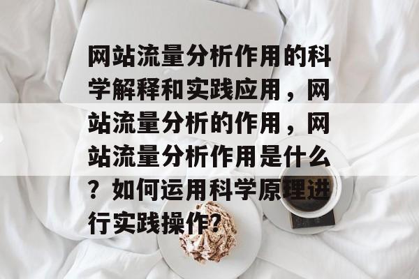 网站流量分析作用的科学解释和实践应用,网站流量分析的作用,网站流量分析作用是什么?如何运用科学原理进行实践操作? 网站流量分析作用的科学解释和实践应用,网站流量分析的作用,网站流量分析作用是什么?如何运用科学原理进行实践操作?