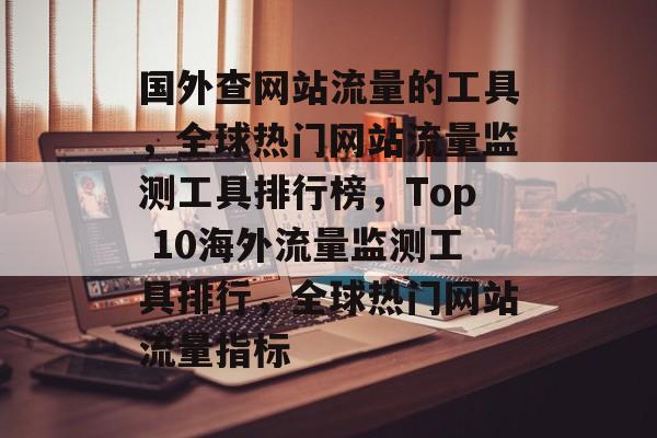 国外查网站流量的工具，全球热门网站流量监测工具排行榜，Top 10海外流量监测工具排行，全球热门网站流量指标