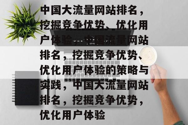 中国大流量网站排名,挖掘竞争优势、优化用户体验,中国流量网站排名,挖掘竞争优势、优化用户体验的策略与实践,中国大流量网站排名,挖掘竞争优势,优化用户体验 中国大流量网站排名,挖掘竞争优势、优化用户体验,中国流量网站排名,挖掘竞争优势、优化用户体验的策略与实践,中国大流量网站排名,挖掘竞争优势,优化用户体验