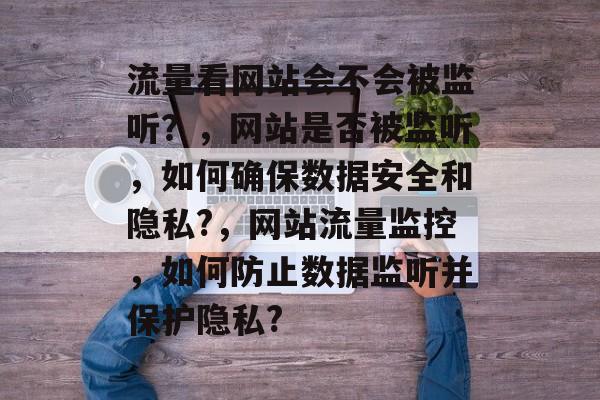 流量看网站会不会被监听？，网站是否被监听，如何确保数据安全和隐私?，网站流量监控，如何防止数据监听并保护隐私?