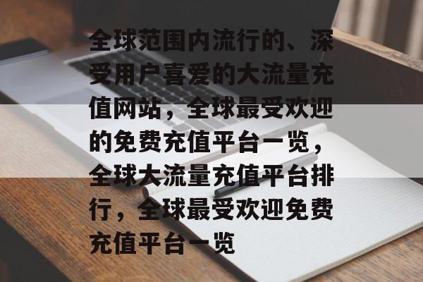 全球范围内流行的、深受用户喜爱的大流量充值网站,全球最受欢迎的免费充值平台一览,全球大流量充值平台排行,全球最受欢迎免费充值平台一览 全球范围内流行的、深受用户喜爱的大流量充值网站,全球最受欢迎的免费充值平台一览,全球大流量充值平台排行,全球最受欢迎免费充值平台一览