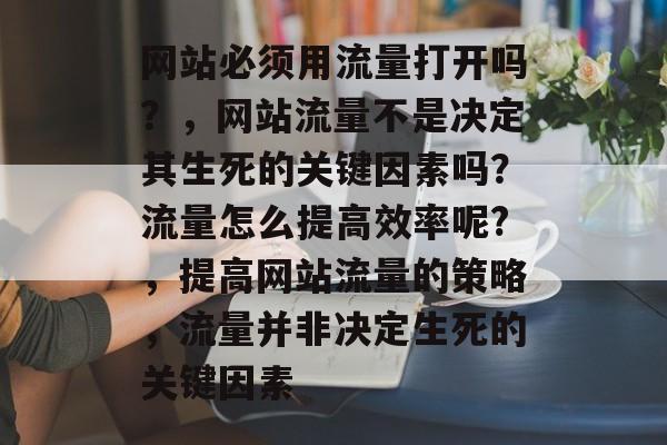 网站必须用流量打开吗?,网站流量不是决定其生死的关键因素吗?流量怎么提高效率呢?,提高网站流量的策略,流量并非决定生死的关键因素 网站必须用流量打开吗?,网站流量不是决定其生死的关键因素吗?流量怎么提高效率呢?,提高网站流量的策略,流量并非决定生死的关键因素