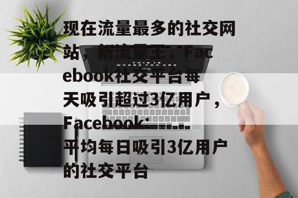 现在流量最多的社交网站,新流量王,Facebook社交平台每天吸引超过3亿用户,Facebook: 平均每日吸引3亿用户的社交平台 现在流量最多的社交网站,新流量王,Facebook社交平台每天吸引超过3亿用户,Facebook: 平均每日吸引3亿用户的社交平台