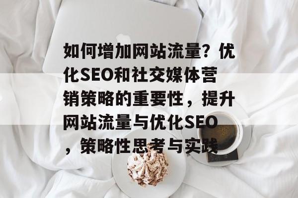 如何增加网站流量？优化SEO和社交媒体营销策略的重要性，提升网站流量与优化SEO，策略性思考与实践