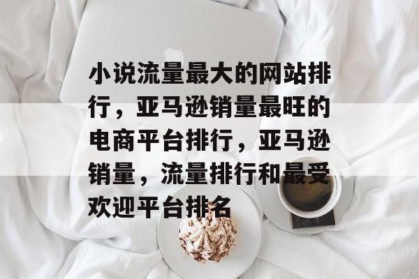小说流量最大的网站排行,亚马逊销量最旺的电商平台排行,亚马逊销量,流量排行和最受欢迎平台排名 小说流量最大的网站排行,亚马逊销量最旺的电商平台排行,亚马逊销量,流量排行和最受欢迎平台排名