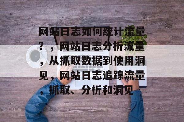 网站日志如何统计流量?,网站日志分析流量,从抓取数据到使用洞见,网站日志追踪流量,抓取、分析和洞见 网站日志如何统计流量?,网站日志分析流量,从抓取数据到使用洞见,网站日志追踪流量,抓取、分析和洞见