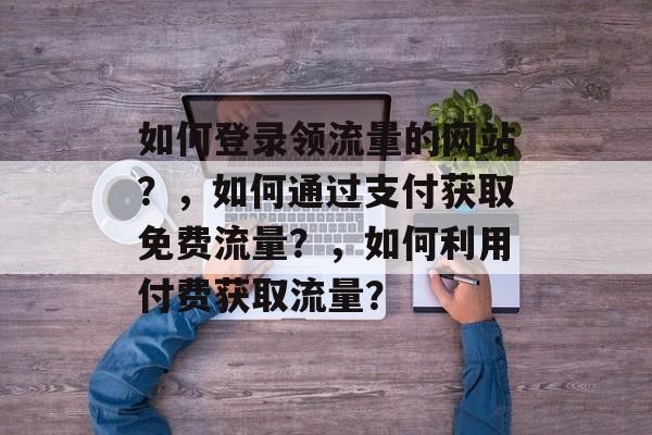 如何登录领流量的网站?,如何通过支付获取免费流量?,如何利用付费获取流量? 如何登录领流量的网站?,如何通过支付获取免费流量?,如何利用付费获取流量?
