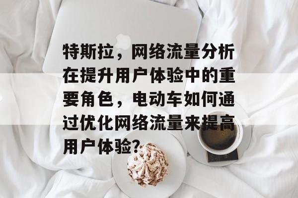 特斯拉，网络流量分析在提升用户体验中的重要角色，电动车如何通过优化网络流量来提高用户体验？