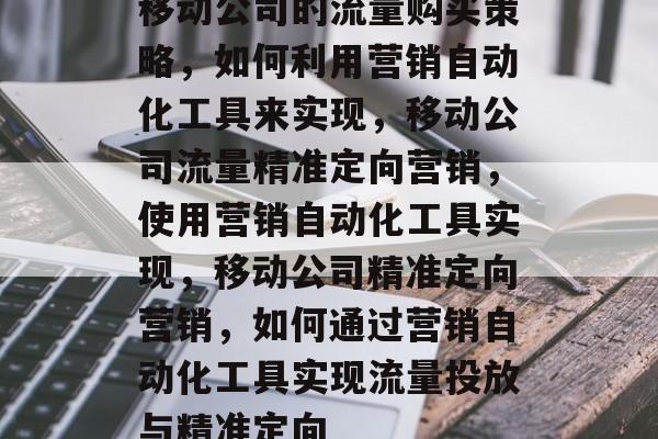 移动公司的流量购买策略,如何利用营销自动化工具来实现,移动公司流量精准定向营销,使用营销自动化工具实现,移动公司精准定向营销,如何通过营销自动化工具实现流量投放与精准定向 移动公司的流量购买策略,如何利用营销自动化工具来实现,移动公司流量精准定向营销,使用营销自动化工具实现,移动公司精准定向营销,如何通过营销自动化工具实现流量投放与精准定向