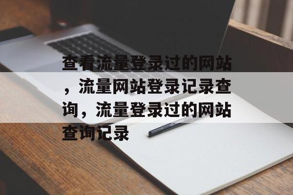 查看流量登录过的网站，流量网站登录记录查询，流量登录过的网站查询记录