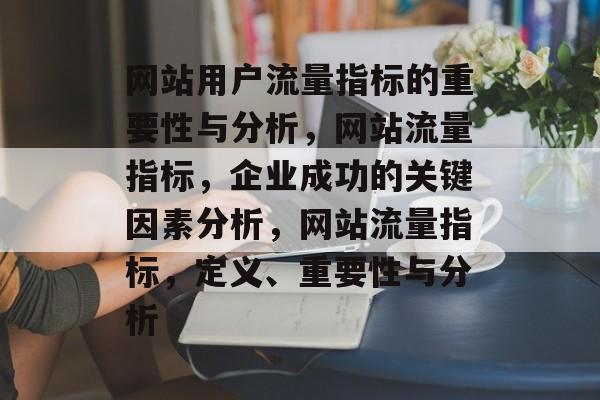 网站用户流量指标的重要性与分析,网站流量指标,企业成功的关键因素分析,网站流量指标,定义、重要性与分析 网站用户流量指标的重要性与分析,网站流量指标,企业成功的关键因素分析,网站流量指标,定义、重要性与分析