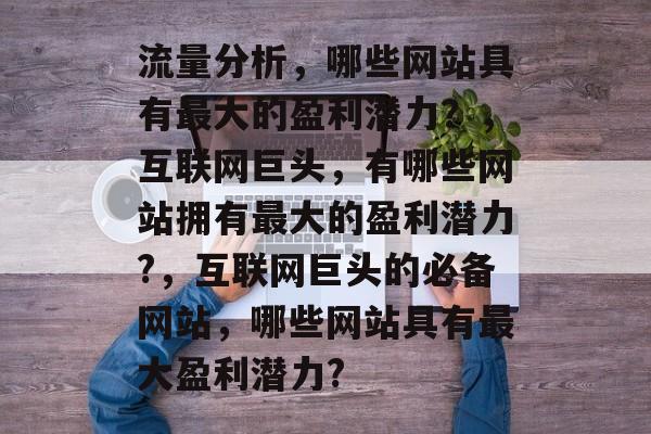 流量分析,哪些网站具有最大的盈利潜力?,互联网巨头,有哪些网站拥有最大的盈利潜力?,互联网巨头的必备网站,哪些网站具有最大盈利潜力? 流量分析,哪些网站具有最大的盈利潜力?,互联网巨头,有哪些网站拥有最大的盈利潜力?,互联网巨头的必备网站,哪些网站具有最大盈利潜力?