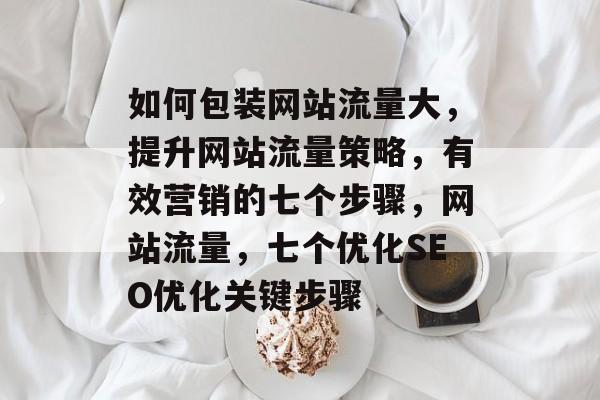 如何包装网站流量大,提升网站流量策略,有效营销的七个步骤,网站流量,七个优化SEO优化关键步骤 如何包装网站流量大,提升网站流量策略,有效营销的七个步骤,网站流量,七个优化SEO优化关键步骤