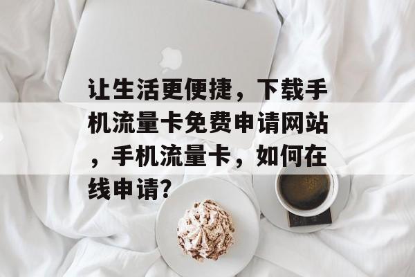 让生活更便捷,下载手机流量卡免费申请网站,手机流量卡,如何在线申请? 让生活更便捷,下载手机流量卡免费申请网站,手机流量卡,如何在线申请?