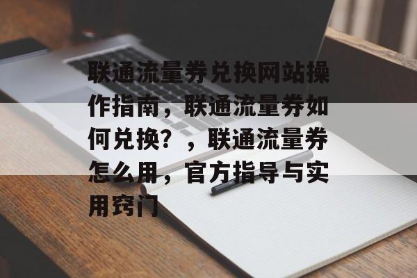 联通流量券兑换网站操作指南,联通流量券如何兑换?,联通流量券怎么用,官方指导与实用窍门 联通流量券兑换网站操作指南,联通流量券如何兑换?,联通流量券怎么用,官方指导与实用窍门