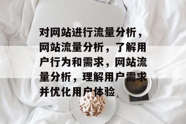 对网站进行流量分析,网站流量分析,了解用户行为和需求,网站流量分析,理解用户需求并优化用户体验 对网站进行流量分析,网站流量分析,了解用户行为和需求,网站流量分析,理解用户需求并优化用户体验