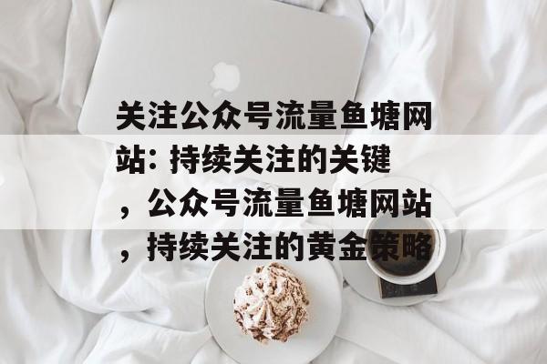 关注公众号流量鱼塘网站: 持续关注的关键,公众号流量鱼塘网站,持续关注的黄金策略 关注公众号流量鱼塘网站: 持续关注的关键,公众号流量鱼塘网站,持续关注的黄金策略