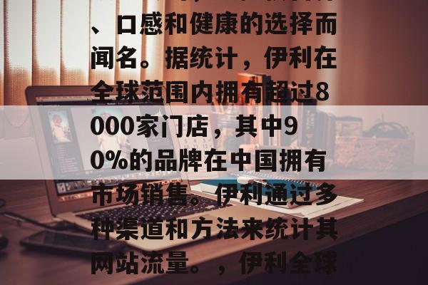 伊利是一家全球领先的饮料公司,以提供营养、口感和健康的选择而闻名。据统计,伊利在全球范围内拥有超过8000家门店,其中90%的品牌在中国拥有市场销售。伊利通过多种渠道和方法来统计其网站流量。,伊利全球份额,中国店占全国2/3 伊利是一家全球领先的饮料公司,以提供营养、口感和健康的选择而闻名。据统计,伊利在全球范围内拥有超过8000家门店,其中90%的品牌在中国拥有市场销售。伊利通过多种渠道和方法来统计其网站流量。,伊利全球份额,中国店占全国2/3