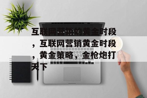 互联网营销的黄金时段,互联网营销黄金时段,黄金策略,金枪炮打天下 互联网营销的黄金时段,互联网营销黄金时段,黄金策略,金枪炮打天下