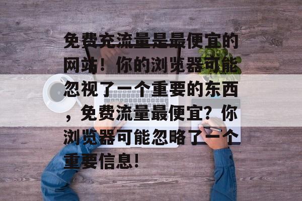 免费充流量是最便宜的网站！你的浏览器可能忽视了一个重要的东西，免费流量最便宜？你浏览器可能忽略了一个重要信息!