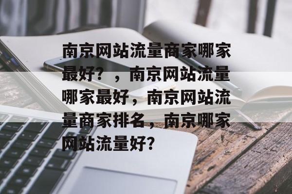 南京网站流量商家哪家最好?,南京网站流量哪家最好,南京网站流量商家排名,南京哪家网站流量好? 南京网站流量商家哪家最好?,南京网站流量哪家最好,南京网站流量商家排名,南京哪家网站流量好?