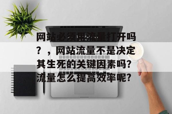 网站必须用流量打开吗?,网站流量不是决定其生死的关键因素吗?流量怎么提高效率呢? 网站必须用流量打开吗?,网站流量不是决定其生死的关键因素吗?流量怎么提高效率呢?