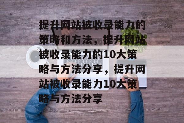 提升网站被收录能力的策略和方法，提升网站被收录能力的10大策略与方法分享，提升网站被收录能力10大策略与方法分享