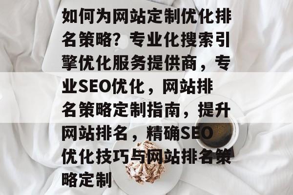 如何为网站定制优化排名策略？专业化搜索引擎优化服务提供商，专业SEO优化，网站排名策略定制指南，提升网站排名，精确SEO优化技巧与网站排名策略定制