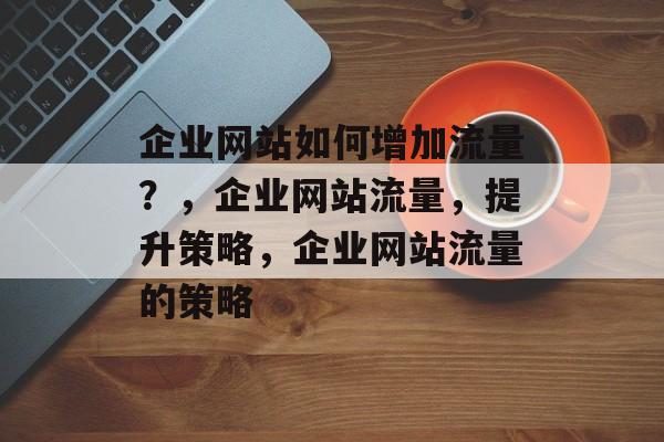 企业网站如何增加流量？，企业网站流量，提升策略，企业网站流量的策略