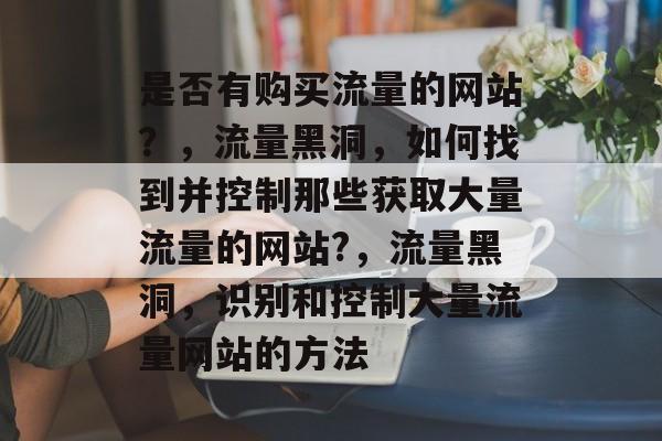 是否有购买流量的网站?,流量黑洞,如何找到并控制那些获取大量流量的网站?,流量黑洞,识别和控制大量流量网站的方法 是否有购买流量的网站?,流量黑洞,如何找到并控制那些获取大量流量的网站?,流量黑洞,识别和控制大量流量网站的方法
