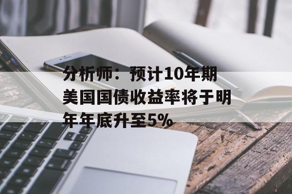 分析师:预计10年期美国国债收益率将于明年年底升至5% 分析师:预计10年期美国国债收益率将于明年年底升至5%