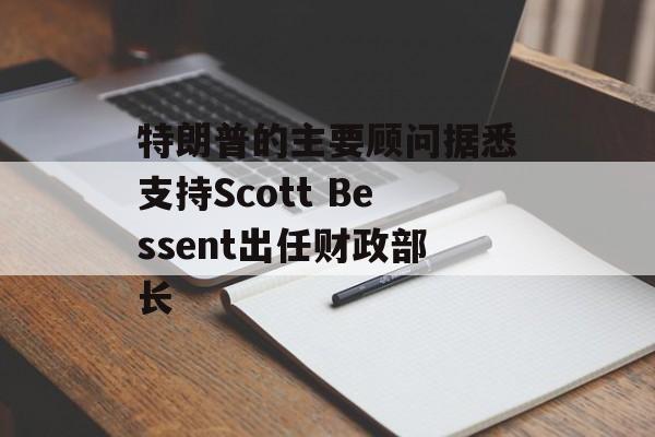 特朗普的主要顾问据悉支持Scott Bessent出任财政部长 特朗普的主要顾问据悉支持Scott Bessent出任财政部长