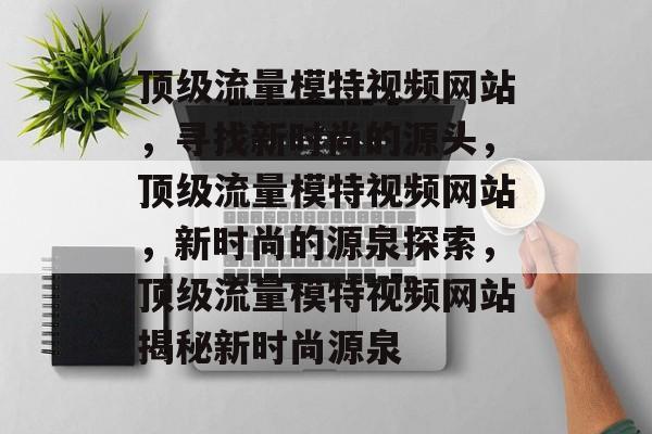 顶级流量模特视频网站，寻找新时尚的源头，顶级流量模特视频网站，新时尚的源泉探索，顶级流量模特视频网站揭秘新时尚源泉